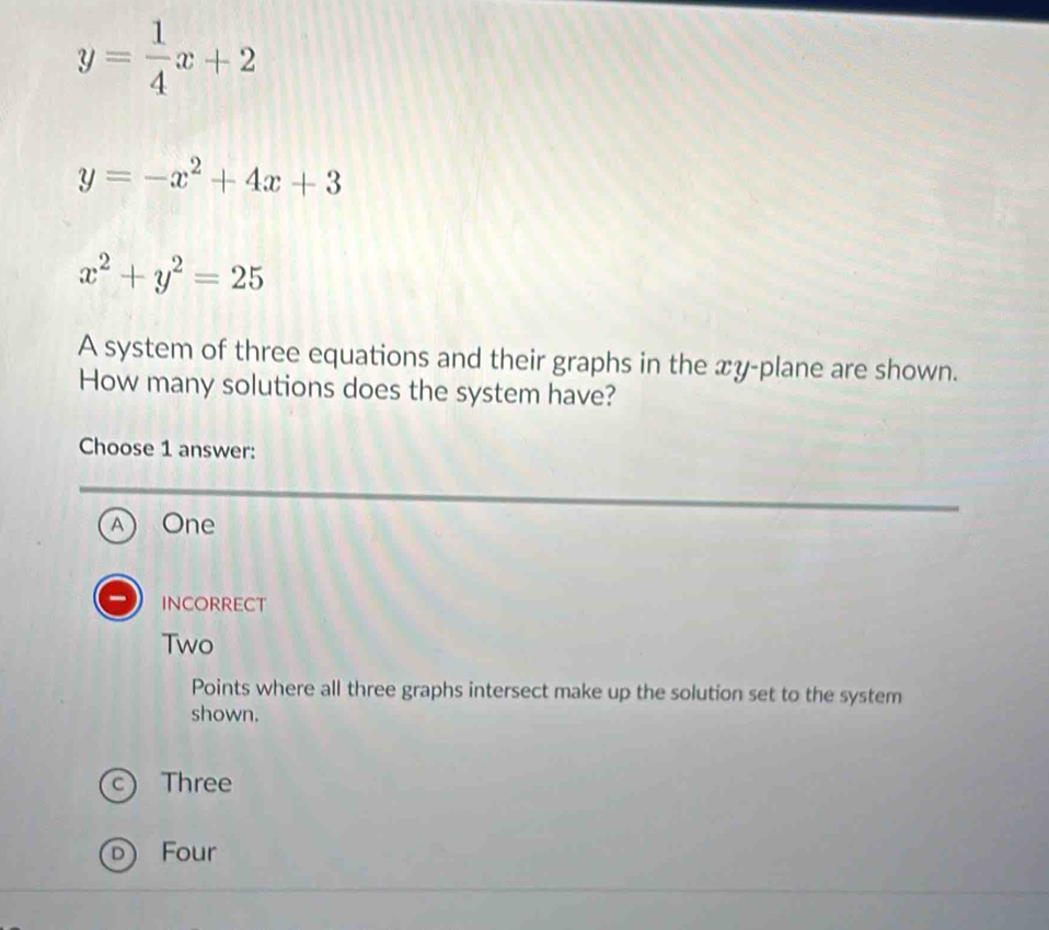 y= 1/4 x+2
y=-x^2+4x+3
x^2+y^2=25
A system of three equations and their graphs in the xy -plane are shown.
How many solutions does the system have?
Choose 1 answer:
A) One
INCORRECT
Two
Points where all three graphs intersect make up the solution set to the system
shown.
C Three
) Four