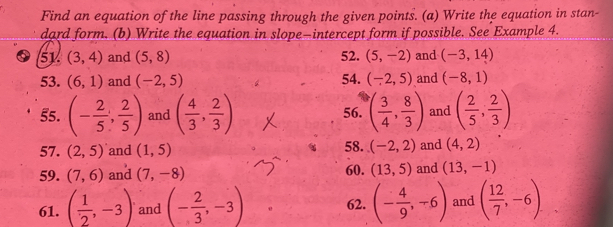 Find an equation of the line passing through the given points. (a) Write the equation in stan- 
dard form. (b) Write the equation in slope—intercept form if possible. See Example 4. 
51 (3,4) and (5,8) 52. (5,-2) and (-3,14)
53. (6,1) and (-2,5) 54. (-2,5) and (-8,1)
55. (- 2/5 , 2/5 ) and ( 4/3 , 2/3 ) 56. ( 3/4 , 8/3 ) and ( 2/5 , 2/3 )
57. (2,5) and (1,5) 58. (-2,2) and (4,2)
59. (7,6) and (7,-8) 60. (13,5) and (13,-1)
61. ( 1/2 ,-3) and (- 2/3 ,-3) 62. (- 4/9 ,-6) and ( 12/7 ,-6)