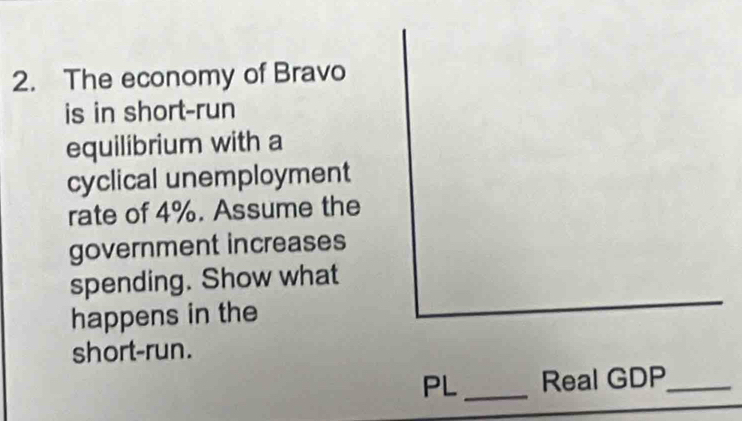 The economy of Bravo 
is in short-run 
equilibrium with a 
cyclical unemployment 
rate of 4%. Assume the 
government increases 
spending. Show what 
happens in the 
short-run. 
PL _Real GDP_