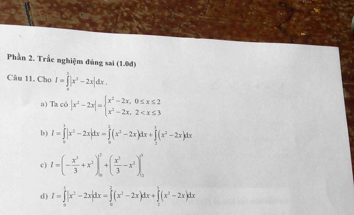 Phần 2. Trắc nghiệm đúng sai (1.0đ)
Câu 11. Cho I=∈tlimits _0^(3|x^2)-2x|dx.
a) Tac6|x^2-2x|=beginarrayl x^2-2x,0≤ x≤ 2 x^2-2x,2
b) I=∈tlimits _0^(3|x^2)-2x|dx=∈tlimits _0^(2(x^2)-2x)dx+∈tlimits _2^(3(x^2)-2x)dx
c) I=(- x^3/3 +x^2)|_0^(2+(frac x^3)3-x^2)|_2^(3
d) I=∈tlimits _0^3|x^2)-2x|dx=∈tlimits _0^(2(x^2)-2x)dx+∈tlimits _2^(3(x^2)-2x)dx