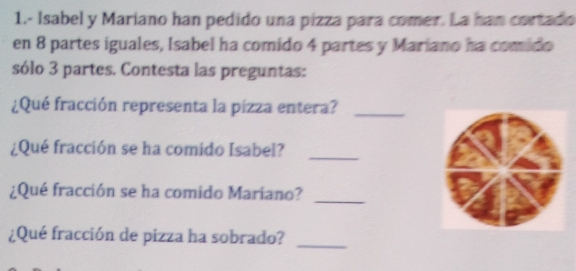 1.- Isabel y Mariano han pedido una pízza para comer. La han cortado 
en 8 partes iguales, Isabel ha comido 4 partes y Mariano ha comido 
sólo 3 partes. Contesta las preguntas: 
¿Qué fracción representa la pizza entera?_ 
¿Qué fracción se ha comido Isabel?_ 
¿Qué fracción se ha comido Mariano?_ 
¿Qué fracción de pizza ha sobrado?_