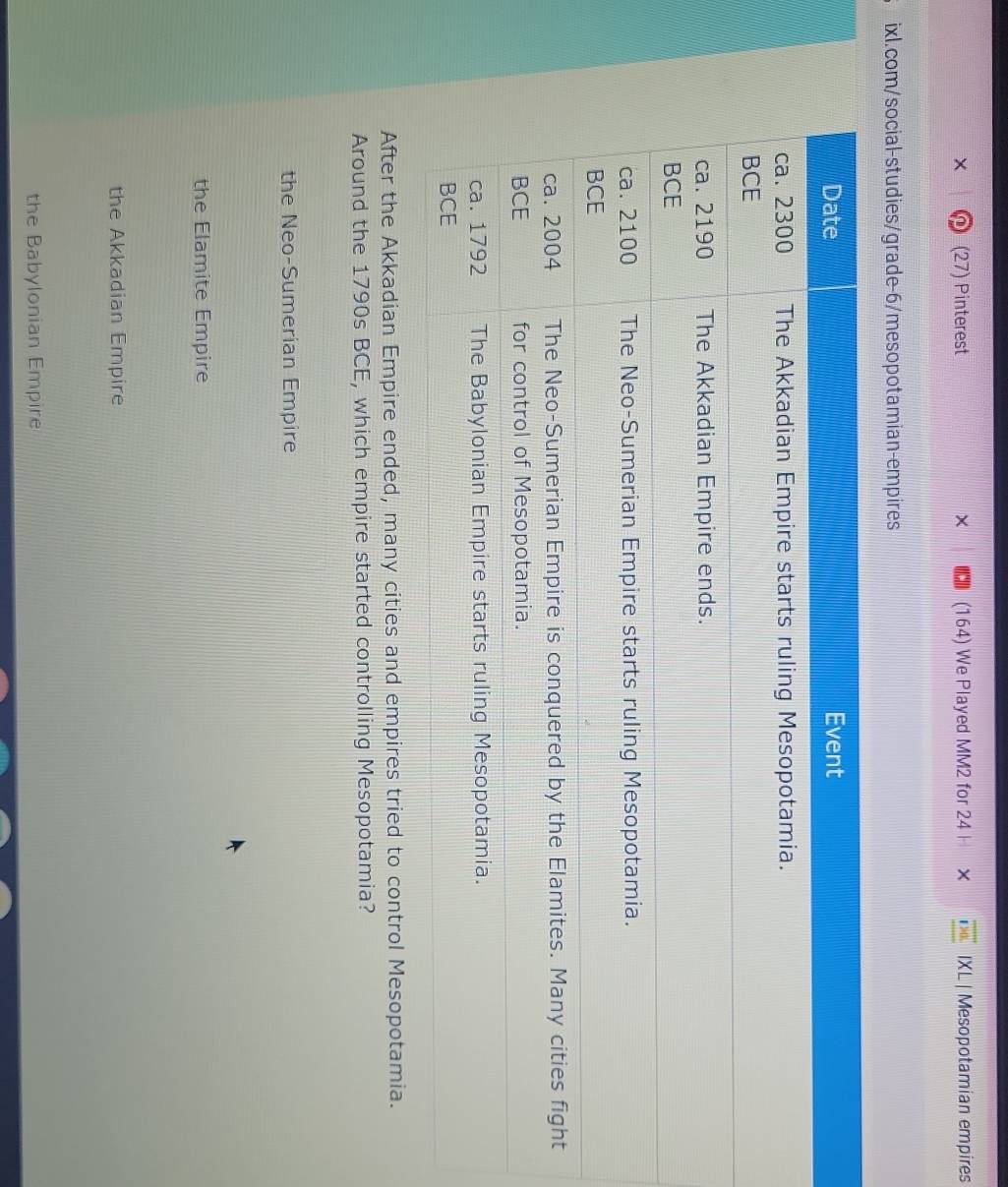(27) Pinterest (164) We Played MM2 for 24 × IXL | Mesopotamian empires
ixl.com/social-studies/grade-6/mesopotamian-empires
After the Akkadian Empire ended, many cities and empires tried to control Mesopotamia.
Around the 1790s BCE, which empire started controlling Mesopotamia?
the Neo-Sumerian Empire
the Elamite Empire
the Akkadian Empire
the Babylonian Empire