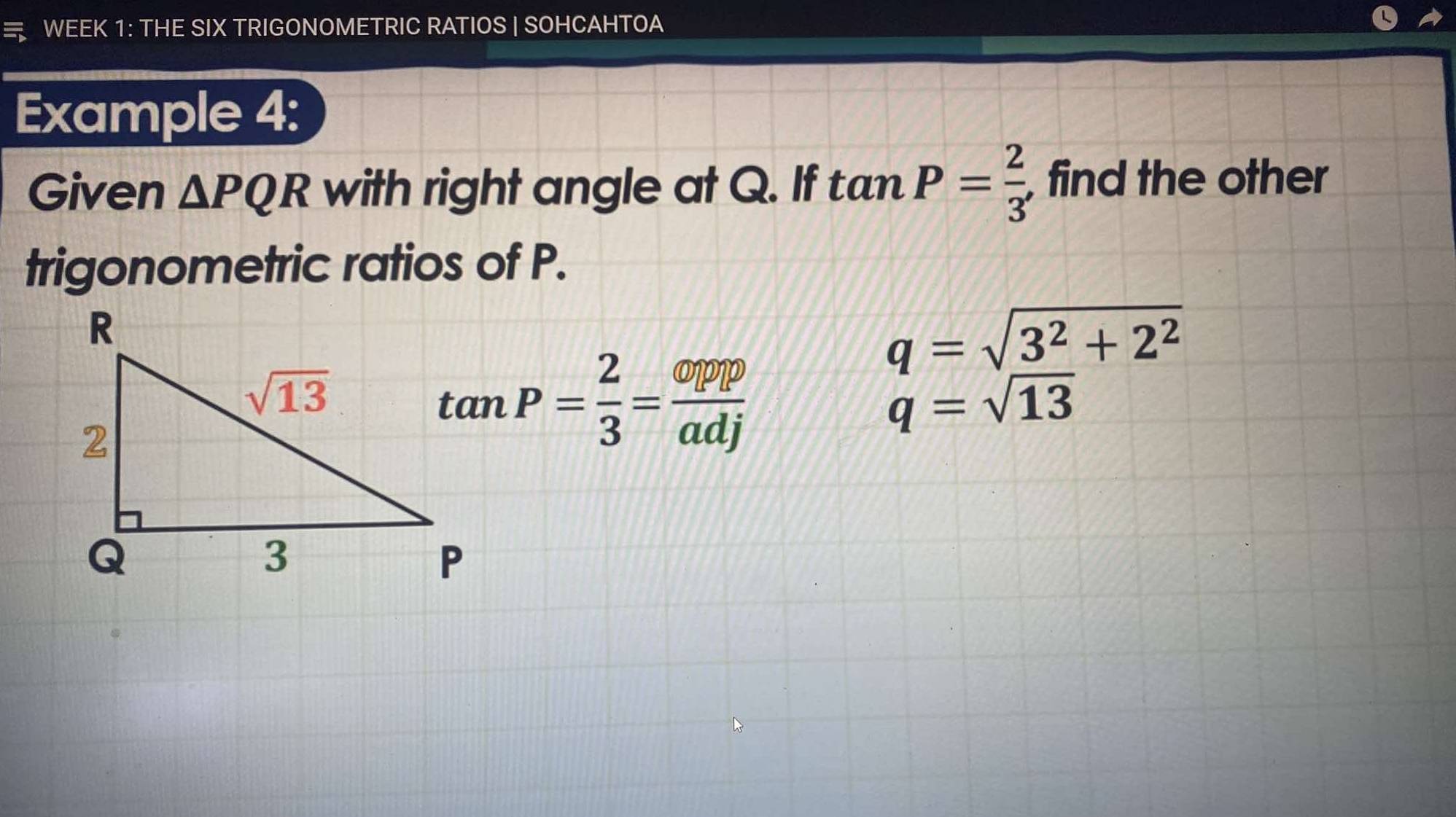 WEEK 1: THE SIX TRIGONOMETRIC RATIOS | SOHCAHTOA
Example 4:
Given △ PQR with right angle at Q. If tan P= 2/3  , find the other
trigonometric ratios of P.
q=sqrt(_ 3^2)+2^2
tan P= 2/3 = opppp/adj 
q=sqrt(13)