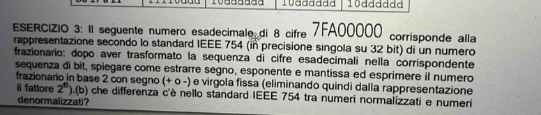 10adddad 10dddddd 
ESERCIZIO 3: Il seguente numero esadecimale di 8 cifre 7FA00000 corrisponde alla 
rappresentazione secondo lo standard IEEE 754 (in precisione singola su 32 bit) di un numero 
frazionario: dopo aver trasformato la sequenza di cifre esadecimali nella corrispondente 
sequenza di bit, spiegare come estrarre segno, esponente e mantissa ed esprimere il numero 
frazionario in base 2 con segno (+ ο -) e virgola fissa (eliminando quindi dalla rappresentazione 
il fattore 2^e).(b) che differenza c'è nello standard IEEE 754 tra numeri normalizzati e numeri 
denormalizzati?