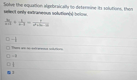 Solve the equation algebraically to determine its solutions, then
select only extraneous solution(s) below.
 3x/x+5 + 1/x-2 = 7/x^2+3x-10 
- 1/3 
There are no extraneous solutions.
-2
 1/3 
2