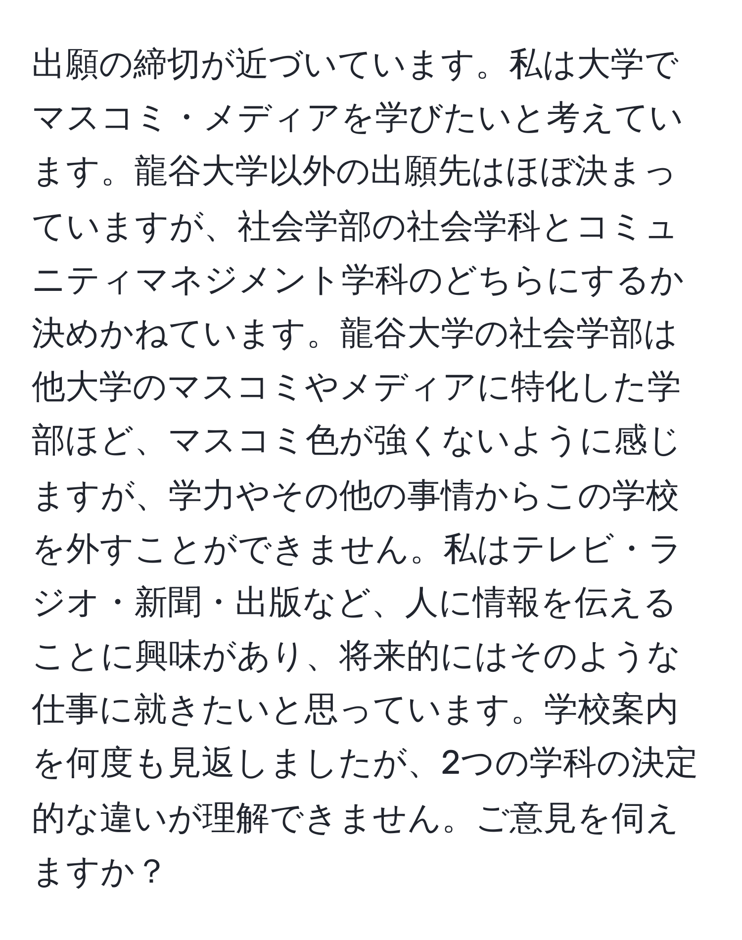 出願の締切が近づいています。私は大学でマスコミ・メディアを学びたいと考えています。龍谷大学以外の出願先はほぼ決まっていますが、社会学部の社会学科とコミュニティマネジメント学科のどちらにするか決めかねています。龍谷大学の社会学部は他大学のマスコミやメディアに特化した学部ほど、マスコミ色が強くないように感じますが、学力やその他の事情からこの学校を外すことができません。私はテレビ・ラジオ・新聞・出版など、人に情報を伝えることに興味があり、将来的にはそのような仕事に就きたいと思っています。学校案内を何度も見返しましたが、2つの学科の決定的な違いが理解できません。ご意見を伺えますか？