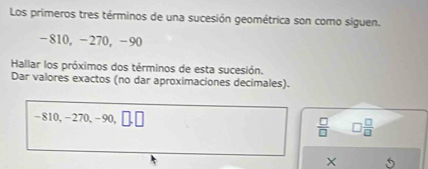 Los primeros tres términos de una sucesión geométrica son como siguen.
-810, −270, −90
Hallar los próximos dos términos de esta sucesión. 
Dar valores exactos (no dar aproximaciones decimales).
-810, -270, -90, b |
 □ /□   □  □ /□  
U