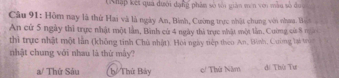 (Nhập kết quả dưới dạng phân số tối giản m/n với mẫu số dượng
Câu 91: Hôm nay là thứ Hai và là ngày An, Binh, Cường trực nhật chung với nhau. Bịc
An cứ 5 ngày thì trực nhật một lần, Bình cứ 4 ngày thì trực nhật một lần, Cường cứ 8 ngày
thì trực nhật một lần (không tính Chủ nhật). Hoi ngày tiếp theo An, Bình, Cường lại trực
nhật chung với nhau là thứ mẫy?
a/ Thứ Sáu b Thứ Bảy c/ Thứ Năm d/ Thứ Tư