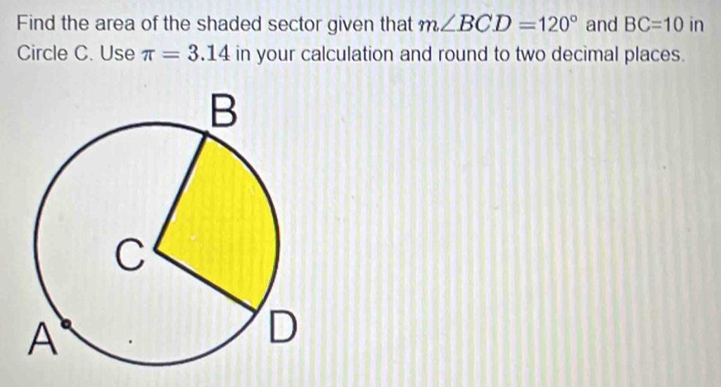 Find the area of the shaded sector given that m∠ BCD=120° and BC=10 in 
Circle C. Use π =3.14 in your calculation and round to two decimal places.