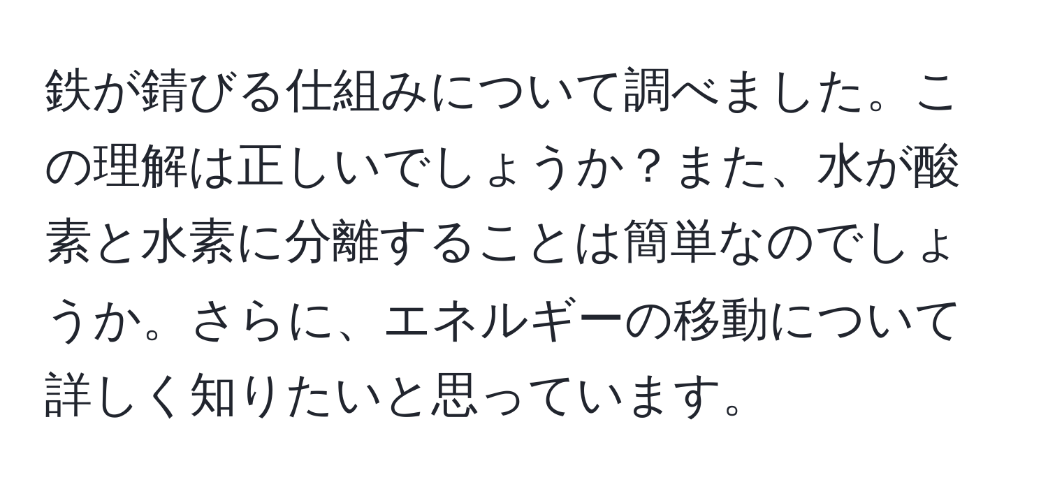 鉄が錆びる仕組みについて調べました。この理解は正しいでしょうか？また、水が酸素と水素に分離することは簡単なのでしょうか。さらに、エネルギーの移動について詳しく知りたいと思っています。