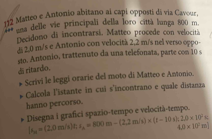 112 Matteo e Antonio abitano ai capi opposti di via Cavour, 
una delle vie principali della loro città lunga 800 m. 
Decidono di incontrarsi. Matteo procede con velocità 
di 2,0 m/s e Antonio con velocità 2,2 m/s nel verso oppo- 
sto. Antonio, trattenuto da una telefonata, parte con 10 s 
di ritardo. 
Scrivi le leggi orarie del moto di Matteo e Antonio. 
Calcola l’istante in cui s'incontrano e quale distanza 
hanno percorso. 
Disegna i grafci spazio-tempo e velocità-tempo.
|s_M=(2,0m/s)t; s_A=800m-(2,2m/s)* (t-10s);2,0* 10^2s;
4,0* 10^2m]