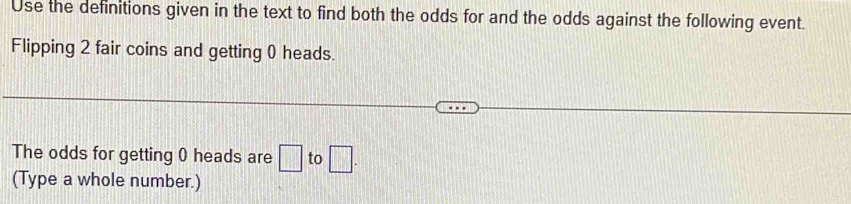 Use the definitions given in the text to find both the odds for and the odds against the following event. 
Flipping 2 fair coins and getting 0 heads. 
The odds for getting 0 heads are □ to □ . 
(Type a whole number.)