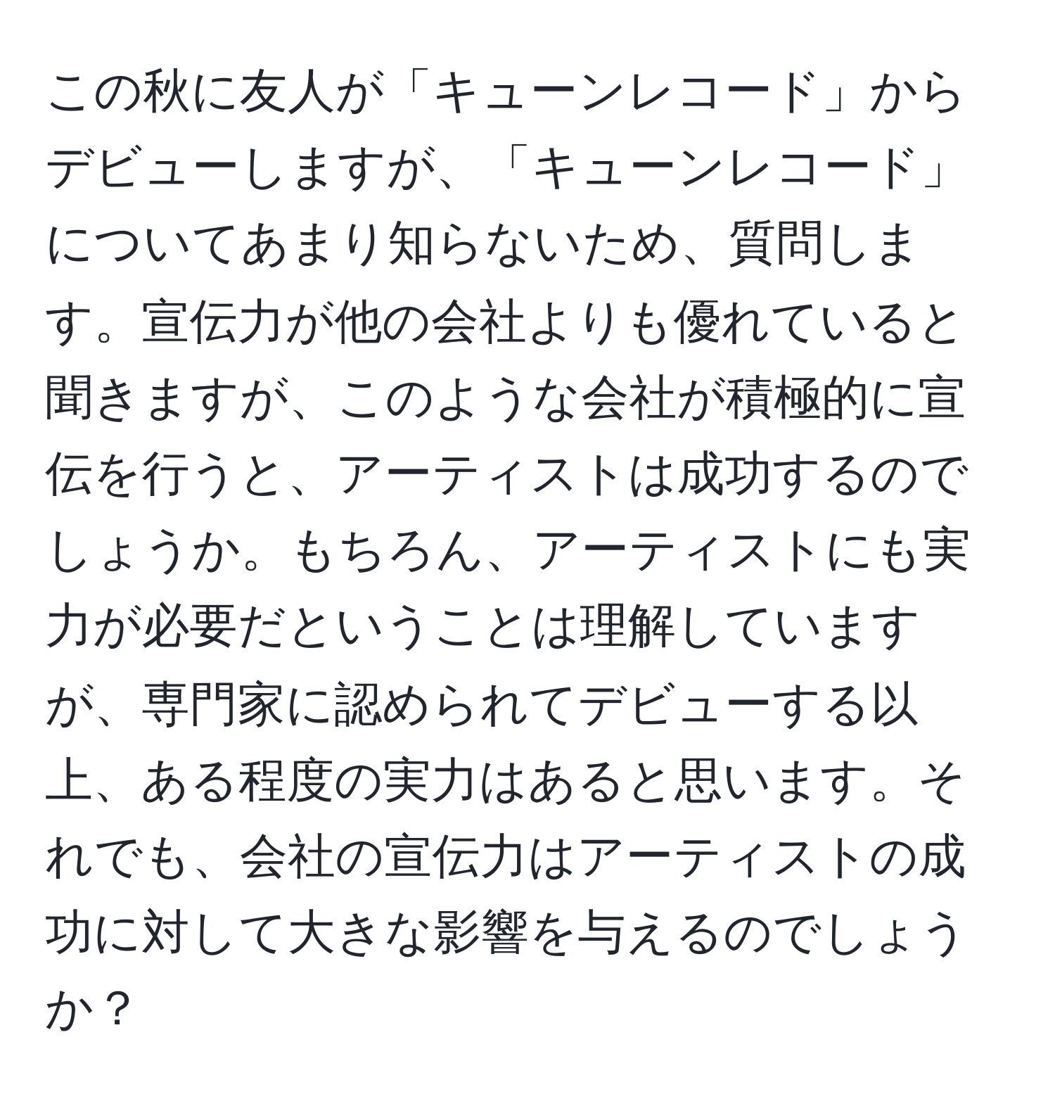 この秋に友人が「キューンレコード」からデビューしますが、「キューンレコード」についてあまり知らないため、質問します。宣伝力が他の会社よりも優れていると聞きますが、このような会社が積極的に宣伝を行うと、アーティストは成功するのでしょうか。もちろん、アーティストにも実力が必要だということは理解していますが、専門家に認められてデビューする以上、ある程度の実力はあると思います。それでも、会社の宣伝力はアーティストの成功に対して大きな影響を与えるのでしょうか？