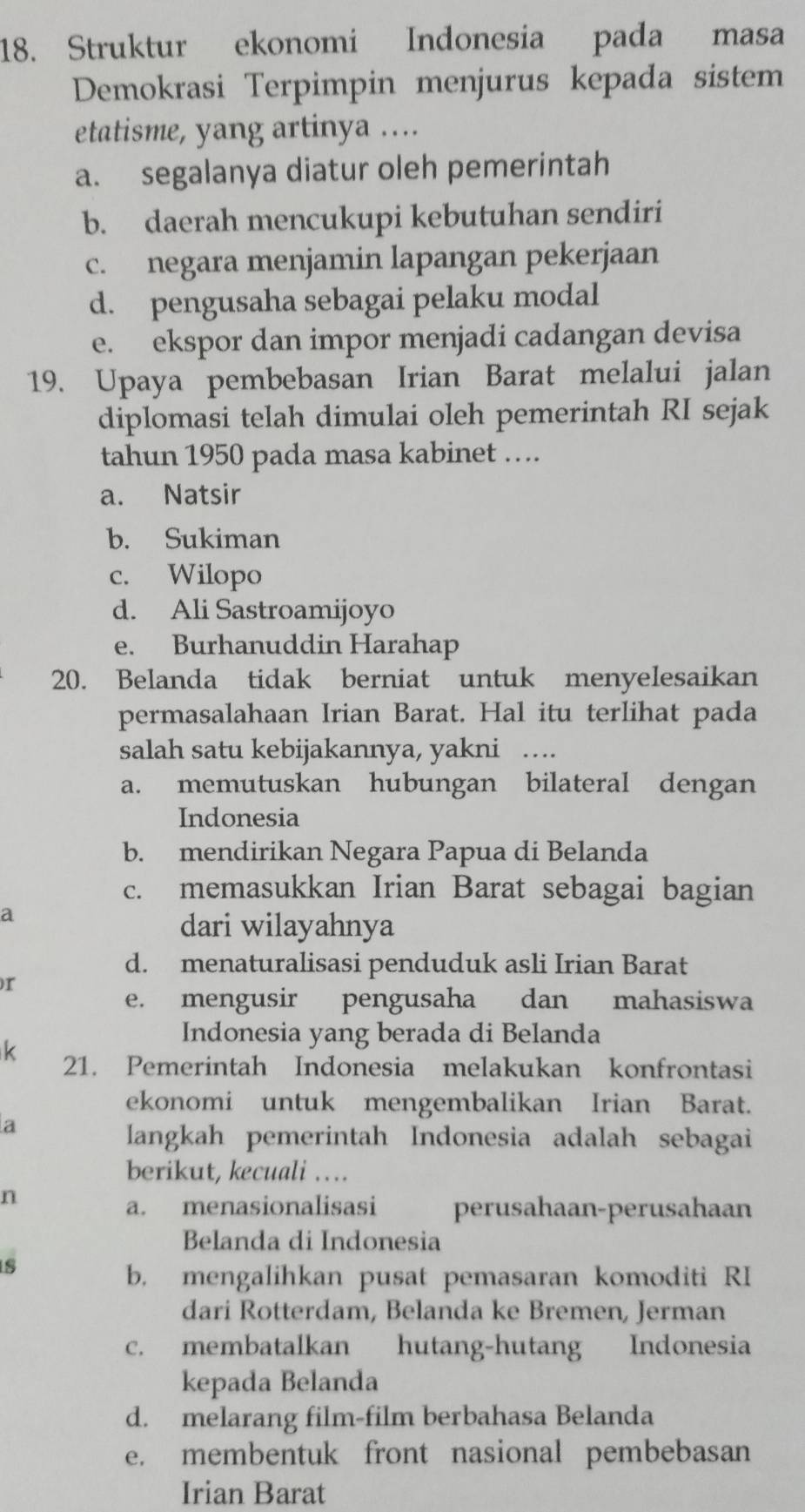 Struktur ekonomi Indonesia pada masa
Demokrasi Terpimpin menjurus kepada sistem
etatisme, yang artinya ....
a. segalanya diatur oleh pemerintah
b. daerah mencukupi kebutuhan sendiri
c. negara menjamin lapangan pekerjaan
d. pengusaha sebagai pelaku modal
e. ekspor dan impor menjadi cadangan devisa
19. Upaya pembebasan Irian Barat melalui jalan
diplomasi telah dimulai oleh pemerintah RI sejak
tahun 1950 pada masa kabinet ….
a. Natsir
b. Sukiman
c. Wilopo
d. Ali Sastroamijoyo
e. Burhanuddin Harahap
20. Belanda tidak berniat untuk menyelesaikan
permasalahaan Irian Barat. Hal itu terlihat pada
salah satu kebijakannya, yakni …
a. memutuskan hubungan bilateral dengan
Indonesia
b. mendirikan Negara Papua di Belanda
c. memasukkan Irian Barat sebagai bagian
a
dari wilayahnya
d. menaturalisasi penduduk asli Irian Barat
r
e. mengusir pengusaha dan mahasiswa
Indonesia yang berada di Belanda
k 21. Pemerintah Indonesia melakukan konfrontasi
ekonomi untuk mengembalikan Irian Barat.
a
langkah pemerintah Indonesia adalah sebagai
berikut, kecuali …
n
a. menasionalisasi perusahaan-perusahaan
Belanda di Indonesia
s
b, mengalihkan pusat pemasaran komoditi RI
dari Rotterdam, Belanda ke Bremen, Jerman
c. membatalkan hutang-hutang Indonesia
kepada Belanda
d. melarang film-film berbahasa Belanda
e. membentuk front nasional pembebasan
Irian Barat