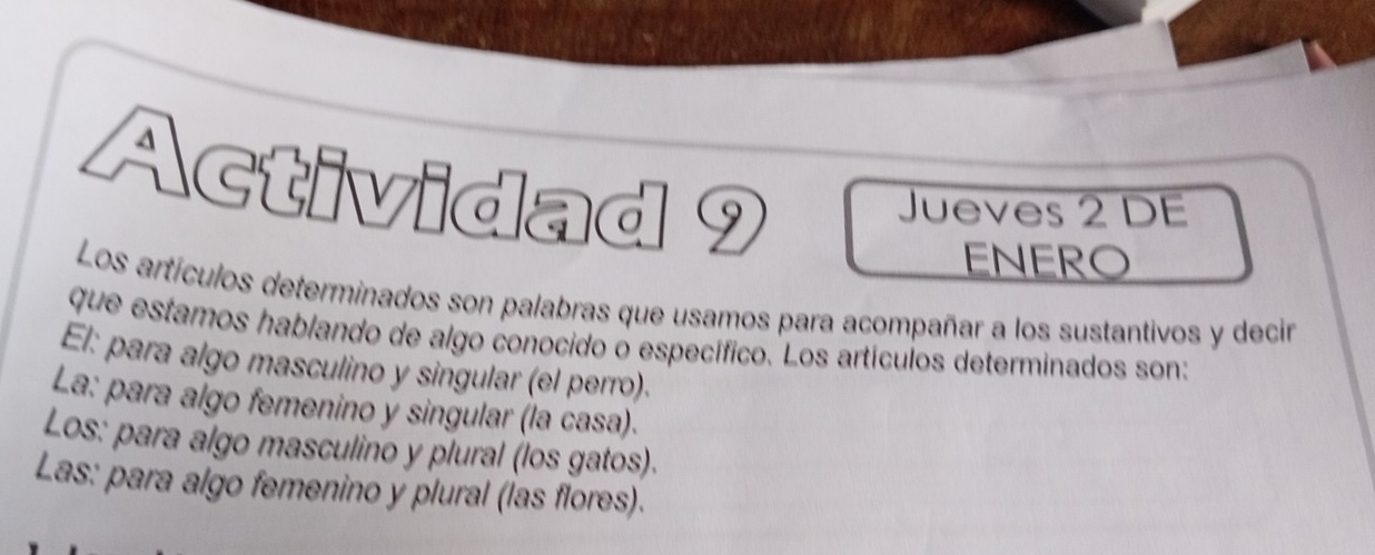 Actividad 9 
Jueves 2 DE 
ENERO 
Los artículos determinados son palabras que usamos para acompañar a los sustantivos y decir 
que estamos hablando de algo conocido o específico. Los artículos determinados son: 
El: para algo masculino y singular (el perro). 
La: para algo femenino y singular (la casa). 
Los: para algo masculino y plural (los gatos). 
Las: para algo femenino y plural (las flores).