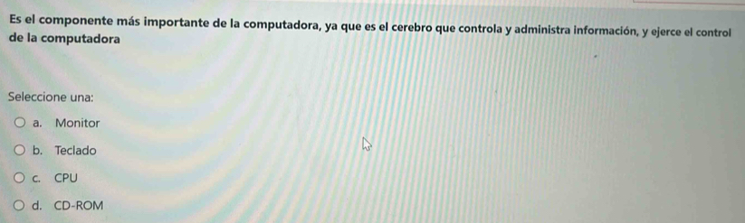 Es el componente más importante de la computadora, ya que es el cerebro que controla y administra información, y ejerce el control
de la computadora
Seleccione una:
a. Monitor
b. Teclado
c. CPU
d. CD-ROM