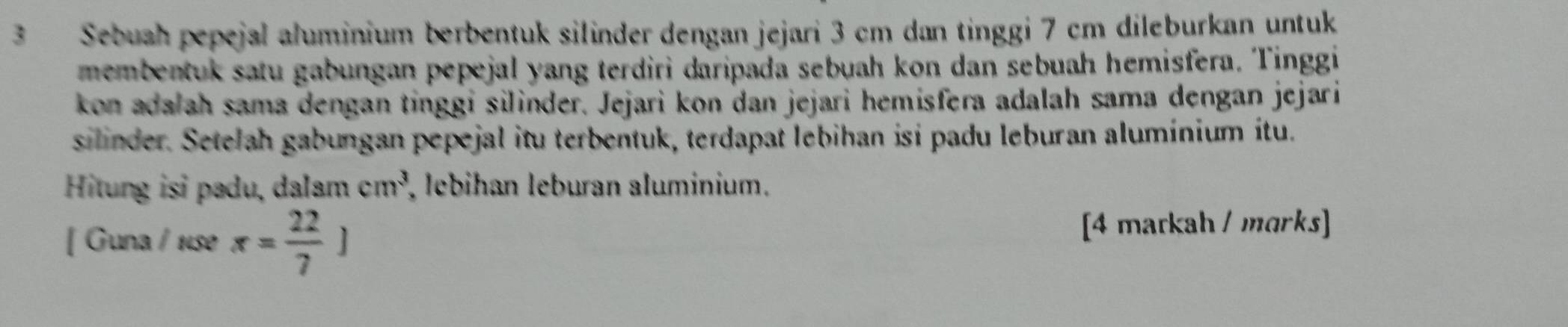 Sebuah pepejal aluminium berbentuk silinder dengan jejari 3 cm dan tinggi 7 cm dileburkan untuk 
membentuk satu gabungan pepejal yang terdiri daripada sebuah kon dan sebuah hemisfera. Tinggi 
kon adalah sama dengan tinggi silinder. Jejari kon dan jejari hemisfera adalah sama dengan jejari 
silinder. Setelah gabungan pepejal itu terbentuk, terdapat lebihan isi padu leburan alumínium itu. 
Hitung isi padu, dalam cm^3 , lebihan leburan aluminium. 
[ Guna / 1se x= 22/7 ]
[4 markah / marks]