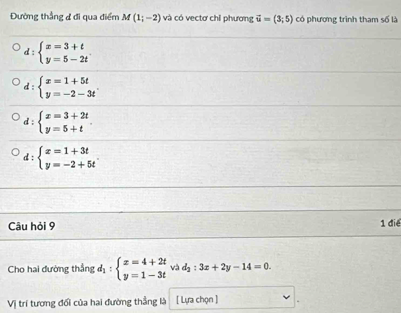 Đường thẳng đ đi qua điểm M(1;-2) và có vectơ chỉ phương vector u=(3;5) có phương trình tham số là
d:beginarrayl x=3+t y=5-2tendarray.
d:beginarrayl x=1+5t y=-2-3tendarray..
d:beginarrayl x=3+2t y=5+tendarray.
d:beginarrayl x=1+3t y=-2+5tendarray.. 
Câu hỏi 9 1 điể
Cho hai đường thẳng d_1:beginarrayl x=4+2t y=1-3tendarray. và d_2:3x+2y-14=0. 
Vị trí tương đối của hai đường thẳng là [ Lựa chọn ]