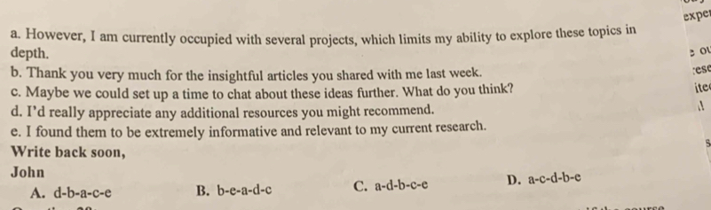 expe
a. However, I am currently occupied with several projects, which limits my ability to explore these topics in
depth.
3 0
b. Thank you very much for the insightful articles you shared with me last week.
e s
c. Maybe we could set up a time to chat about these ideas further. What do you think?
ite
d. I’d really appreciate any additional resources you might recommend.
e. I found them to be extremely informative and relevant to my current research.
Write back soon,
John
A. d-b-a-c-e B. b-e-a-d-c C. a-d-b-c-e D. a-c-d-b-e