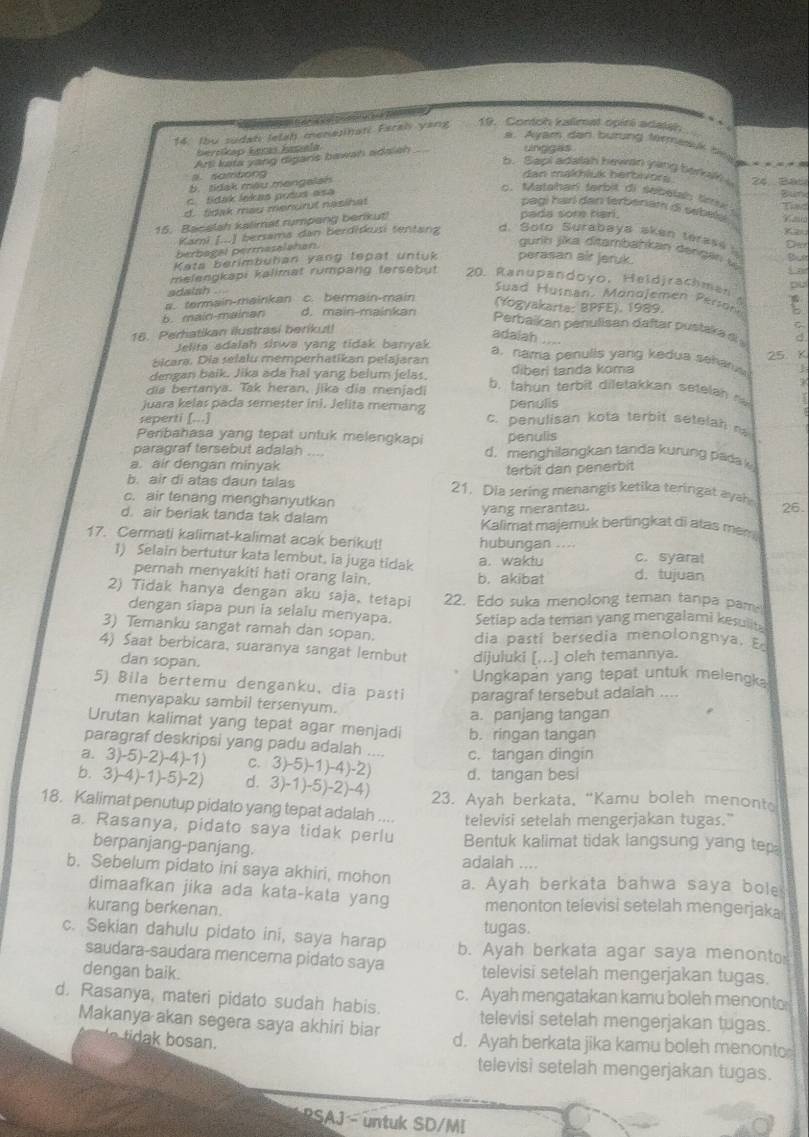 Ibu sudah letah menannati Faral yang 19. Contoh kalimal opiri adala.
s. Ayam den burung termesuk thee-=
Bersikap Łerás hepela
Arti kata yang diganis bawah adaish
uncigas
b. Sapi adatsh hewen ying berkah s
N o  mto  n  g dan makhluk herbivors ' é Bát
5. tidak mau mengalan
c. Sdak lekas pošus asa
c. Matahari tarbit di sebelah ss Bune
d. tidak mau menurut nasihat
Tad
pagi harí dan terberiám di sebelá V  a
15. Bacelsh kalimat rumpang berikut)
pada sore hari.
Kami I...) bersama dan Berdidkusi tentanz d. Soto Surabaya aken terase Oer
berbagal permasalahan.
gurih jika ditambahkan dengan  l
Keta berimbuhan yang tepat untuk perasan air jeruk. But
melengkapi kalimat rumpang tersebut 20. Ranupandoyo, Held jrach men  pu
adaish .
Suad Husnan, Monojemen Person
d. main-mainkan (Yogyakarte: BPFE), 1989. E
b. main-mainan a. termain-mainkan c. bermain-main
C
Perbaikan peñulisan daftar pustaka  
16. Perhatikan ilustrasi berikut!
adalah
Jelita adalah siswa yang tidak banyak      d
25. K
a, nama penulls yang kedua sehars 
bicara. Dia selalu mémperhatikan pelajaran
dengan baik. Jika ada hal yang belum jelas. diberi tanda koma 
dia bertanya. Tak heran, jika dia menjadi b. tahun terbit diletakkan setelah n
juara kelas pada semester ini. Jelita memang penulis
seperti [...] c. penulisan kota terbit setelah ra 
Peribahasa yang tepat untuk melengkapi penulis
paragraf tersebut adalah   d. menghilangkan tanda kurung pada k
a. air dengan minyak terbit dan penerbit
b. air di atas daun talas 21. Dia sering menangis ketika teringat ayah
c. air tenang menghanyutkan 26.
yang merantau.
d. air beriak tanda tak dalam Kalimat majemuk bertingkat di atas mem
17. Cermati kalimat-kalimat acak berikut! hubungan ....
1) Selain bertutur kata lembut, ia juga tidak a. waktu c. syara!
pernah menyakiti hati orang lain. b. akibat d. tujuan
2) Tidak hanya dengan aku saja, tetapi 22. Edo suka menolong teman tanpa pam
dengan siapa pun ia selalu menyapa. Setiap ada teman yang mengalami kesulits
3) Temanku sangat ramah dan sopan. dia pasti bersedia menolongnya, E
4) Saat berbicara, suaranya sangat lembut dijuluki [...] oleh temannya.
dan sopan.
Ungkapan yang tepat untuk melengka
5) Bila bertemu denganku, dia pasti paragraf tersebut adalah ....
menyapaku sambil tersenyum.
a. panjang tangan
Urutan kalimat yang tepat agar menjadi b. ringan tangan
paragraf deskripsi yang padu adalah ....
a. 3)-5)-2)-4)-1) C. 3)-5)-1)-4)-2 d. tangan besi c. tangan dingin
b.3 (-4)-1)-5)- 2) d. 3)-1)-5)-2)-4) 23. Ayah berkata, "Kamu boleh menonte
18. Kalimat penutup pidato yang tepat adalah .... televisi setelah mengerjakan tugas."
a. Rasanya, pidato saya tidak perlu Bentuk kalimat tidak langsung yang tep;
berpanjang-panjang. adalah ....
b. Sebelum pidato ini saya akhiri, mohon a. Ayah berkata bahwa saya bole
dimaafkan jika ada kata-kata yang menonton televisi setelah mengerjaka
kurang berkenan.
tugas.
c. Sekian dahulu pidato ini, saya harap b. Ayah berkata agar saya menonto
saudara-saudara mencerna pidato saya
dengan baik. televisi setelah mengerjakan tugas.
c. Ayah mengatakan kamu boleh menonto
d. Rasanya, materi pidato sudah habis. televisi setelah mengerjakan tugas.
Makanya akan segera saya akhiri biar d. Ayah berkata jika kamu boleh menonto
televisì setelah mengerjakan tugas.
PSAJ - untuk SD/MI