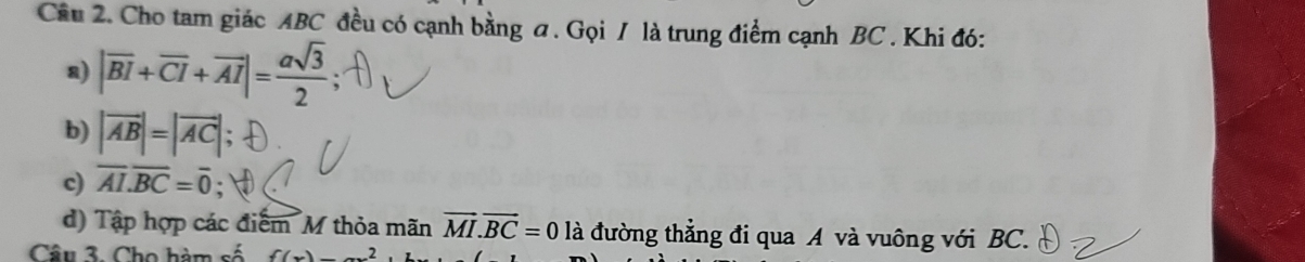 Cho tam giác ABC đều có cạnh bằng a. Gọi / là trung điểm cạnh BC. Khi đó: 
a) |overline BI+overline CI+overline AI|= asqrt(3)/2 
b) |vector AB|=|vector AC|
c) overline AI.overline BC=overline 0
d) Tập hợp các điểm M thỏa mãn vector MI.vector BC=0 là đường thẳng đi qua A và vuông với BC. 
Câu 3. Cho hàm số f(x)_ 2