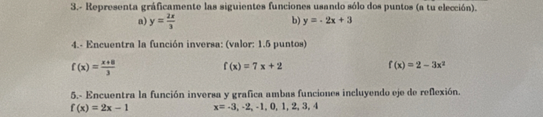 3.- Representa gráficamente las siguientes funciones usando sólo dos puntos (a tu elección). 
a) y= 2x/3 
b) y=-2x+3
4.- Encuentra la función inversa: (valor: 1.5 puntos)
f(x)= (x+8)/3 
f(x)=7x+2
f(x)=2-3x^2
5.- Encuentra la función inversa y grafica ambas funciones incluyendo eje de reflexión.
f(x)=2x-1
x=-3,-2,-1,0,1,2,3,4