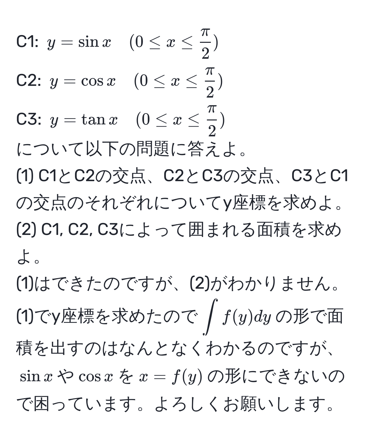 C1: $y = sin x quad (0 ≤ x ≤  π/2 )$  
C2: $y = cos x quad (0 ≤ x ≤  π/2 )$  
C3: $y = tan x quad (0 ≤ x ≤  π/2 )$  
について以下の問題に答えよ。  
(1) C1とC2の交点、C2とC3の交点、C3とC1の交点のそれぞれについてy座標を求めよ。  
(2) C1, C2, C3によって囲まれる面積を求めよ。  
(1)はできたのですが、(2)がわかりません。  
(1)でy座標を求めたので$∈t f(y) dy$の形で面積を出すのはなんとなくわかるのですが、$sin x$や$cos x$を$x = f(y)$の形にできないので困っています。よろしくお願いします。