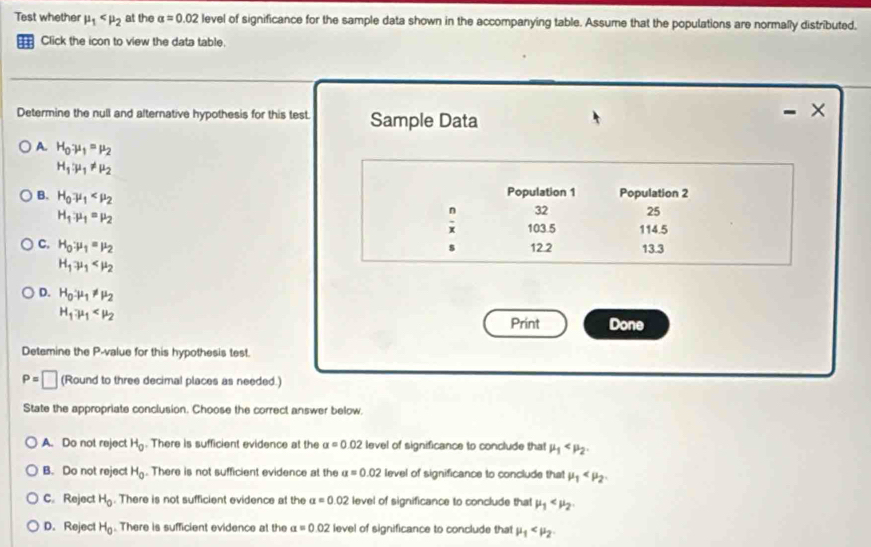 Test whether mu _1 at the alpha =0.02 level of significance for the sample data shown in the accompanying table. Assume that the populations are normally distributed.
Click the icon to view the data table.
Determine the null and alternative hypothesis for this test. Sample Data
- ×
A. H_0mu _1=mu _2
H_1:mu _1!= mu _2
B. H_0mu _1 Population 1 Population 2
H_1:mu _1=mu _2
n 32 25
x 103.5 114.5
C. H_0:mu _1=mu _2
s 12.2 13.3
H_1mu _1
D. H_0· mu _1!= mu _2
H_1.mu _1 Done
Print
Detemine the P -value for this hypothesis test.
P=□ (Round to three decimal places as needed.)
State the appropriate conclusion. Choose the correct answer below.
A. Do not reject H_0. There is sufficient evidence at the alpha =0.02 level of significance to conclude that mu _1 .
B. Do not reject H_0. There is not sufficient evidence at the a=0.02 level of significance to conclude that mu _1 .
C. Reject H_0. There is not sufficient evidence at the alpha =0.02 level of significance to conclude that mu _1 .
D. Reject H_0. There is sufficient evidence at the a=0.02 level of significance to conclude tha! mu _1