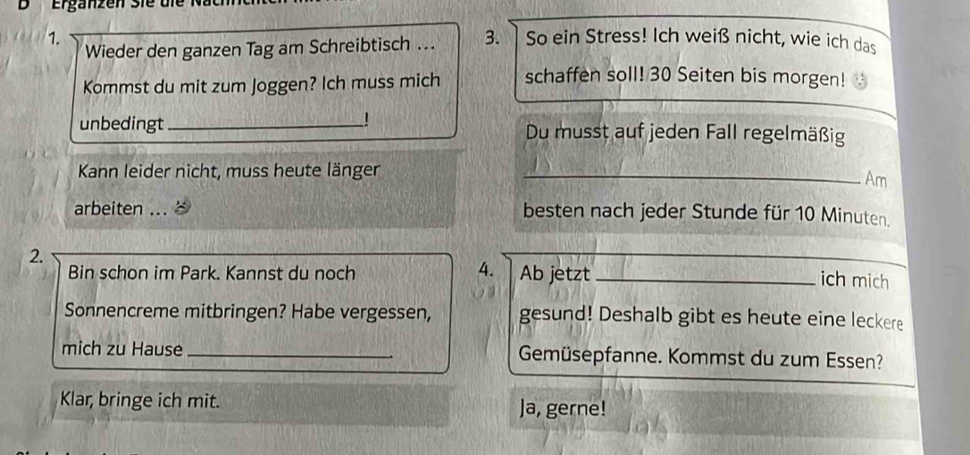 Erganzen Sie 
1. 3. So ein Stress! Ich weiß nicht, wie ich das 
Wieder den ganzen Tag am Schreibtisch ... 
Kommst du mit zum Joggen? Ich muss mich schaffen soll! 30 Seiten bis morgen! 
unbedingt _Du musst auf jeden Fall regelmäßig 
Kann leider nicht, muss heute länger_ 
Am 
arbeiten ... besten nach jeder Stunde für 10 Minuten. 
2. 
4. 
_ 
Bin schon im Park. Kannst du noch Ab jetzt_ 
ich mich 
Sonnencreme mitbringen? Habe vergessen, gesund! Deshalb gibt es heute eine leckere 
mich zu Hause _Gemüsepfanne. Kommst du zum Essen? 
Klar, bringe ich mit. Ja, gerne!