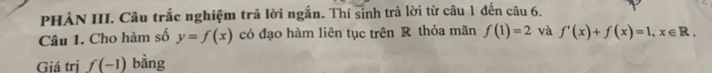 PHÀN III. Câu trắc nghiệm trả lời ngắn. Thí sinh trả lời từ câu 1 đến câu 6. 
Câu 1. Cho hàm số y=f(x) có đạo hàm liên tục trên R thỏa mãn f(1)=2 và f'(x)+f(x)=1, x∈ R. 
Giá tri f(-1) bằng