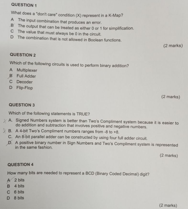 What does a "don't care" condition (X) represent in a K -Map?
A The input combination that produces an error.
B The output that can be treated as either 0 or 1 for simplification.
C The value that must always be 0 in the circuit.
D The combination that is not allowed in Boolean functions.
(2 marks)
QUESTION 2
Which of the following circuits is used to perform binary addition?
A Multiplexer
B Full Adder
C Decoder
D Flip-Flop
(2 marks)
QUESTION 3
Which of the following statements is TRUE?
A. Signed Numbers system is better than Two's Compliment system because it is easier to
do addition and subtraction that involves positive and negative numbers.
B. A 4-bit Two's Compliment numbers ranges from -8 to +8.
C. An 8-bit parallel adder can be constructed by using four full adder circuit.
D. A positive binary number in Sign Numbers and Two's Compliment system is represented
in the same fashion.
(2 marks)
QUESTION 4
How many bits are needed to represent a BCD (Binary Coded Decimal) digit?
A 2 bits
B 4 bits
C 6 bits
D 8 bits
(2 marks)