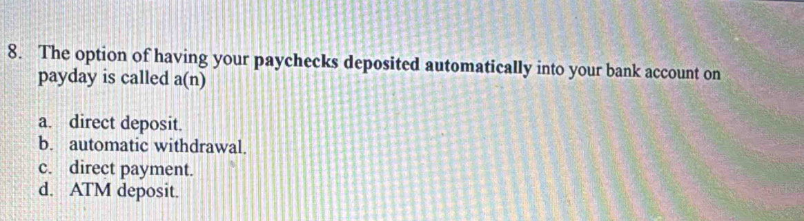 The option of having your paychecks deposited automatically into your bank account on
payday is called a(n)
a. direct deposit.
b. automatic withdrawal.
c. direct payment.
d. ATM deposit.