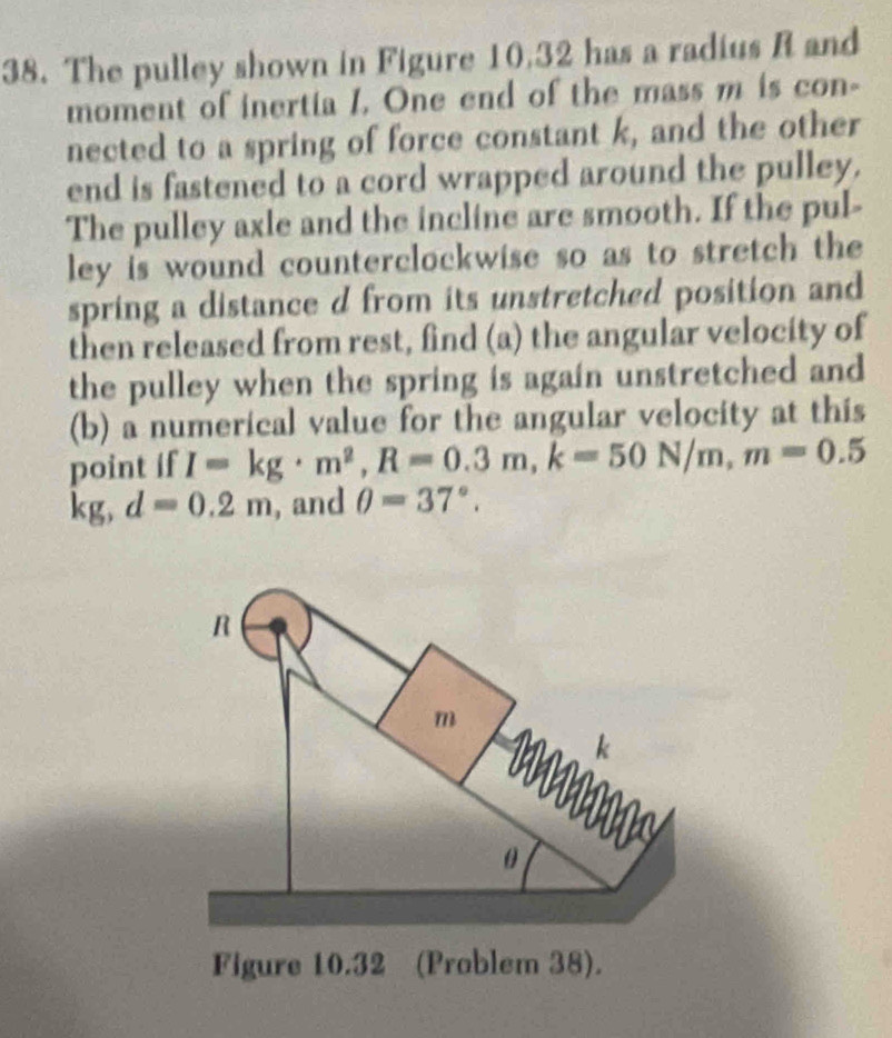 The pulley shown in Figure 10,32 has a radius R and 
moment of inertia I. One end of the mass m is con- 
nected to a spring of force constant k, and the other 
end is fastened to a cord wrapped around the pulley. 
The pulley axle and the incline are smooth. If the pul- 
ley is wound counterclockwise so as to stretch the 
spring a distance d from its unstretched position and 
then released from rest, find (a) the angular velocity of 
the pulley when the spring is again unstretched and 
(b) a numerical value for the angular velocity at this 
point if I=kg· m^2, R=0.3m, k=50N/m, m=0.5
kg, d=0.2m , and θ =37°.