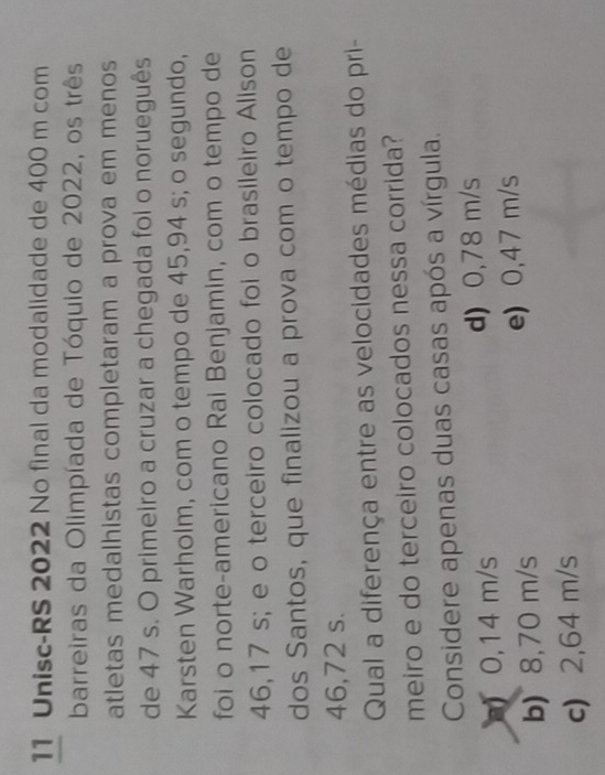 Unisc-RS 2022 No final da modalidade de 400 m com
barreiras da Olimpíada de Tóquio de 2022, os três
atletas medalhistas completaram a prova em menos
de 47 s. O primeiro a cruzar a chegada foi o norueguês
Karsten Warholm, com o tempo de 45,94 s; o segundo,
foi o norte-americano Rai Benjamin, com o tempo de
46,17 s; e o terceiro colocado foi o brasileiro Alison
dos Santos, que finalizou a prova com o tempo de
46,72 s.
Qual a diferença entre as velocidades médias do pri-
meiro e do terceiro colocados nessa corrida?
Considere apenas duas casas após a vírgula.
) 0,14 m/s d) 0,78 m/s
b) 8,70 m/s e) 0,47 m/s
c) 2,64 m/s