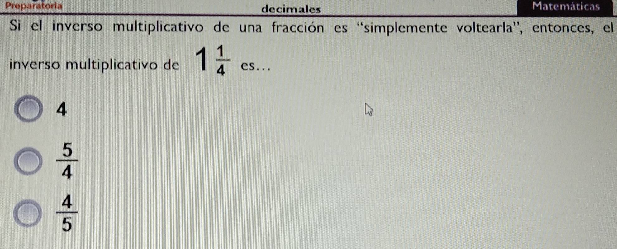 Preparatoria decimales Matemáticas
Si el inverso multiplicativo de una fracción es “simplemente voltearla”, entonces, el
inverso multiplicativo de 1 1/4 _cs...
4
 5/4 
 4/5 