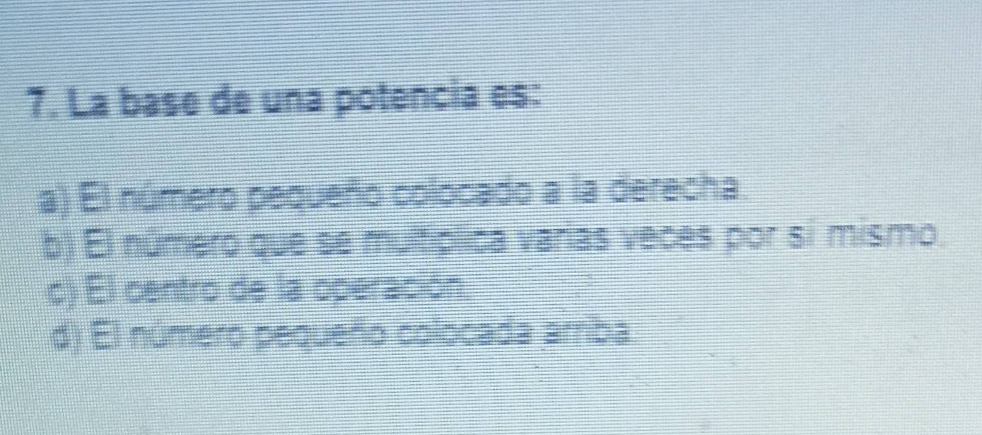 La base de una potencia es:
a) El número pequeño colocado a la derecha
b) El número que se multíplica varias veces por si mismo.
c) El centro de la operación
d) El número pequeño colocada arriba