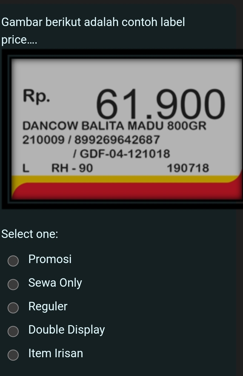 Gambar berikut adalah contoh label
price....
Rp.
61.900
DANCOW BALITA MADU 800GR
210009 / 899269642687
/ GDF-04-121018
L RH - 90 190718
Select one:
Promosi
Sewa Only
Reguler
Double Display
Item Irisan