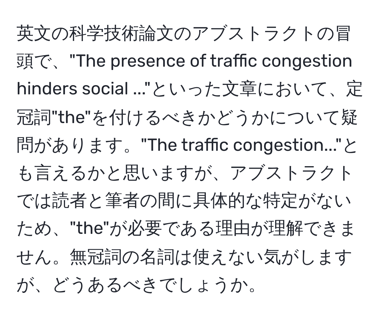 英文の科学技術論文のアブストラクトの冒頭で、"The presence of traffic congestion hinders social ..."といった文章において、定冠詞"the"を付けるべきかどうかについて疑問があります。"The traffic congestion..."とも言えるかと思いますが、アブストラクトでは読者と筆者の間に具体的な特定がないため、"the"が必要である理由が理解できません。無冠詞の名詞は使えない気がしますが、どうあるべきでしょうか。