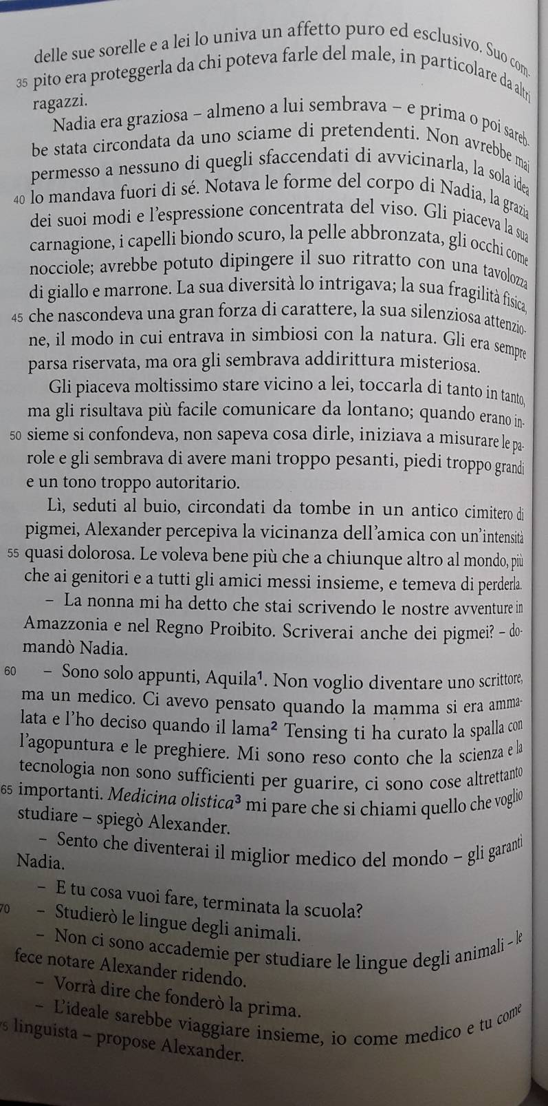 delle sue sorelle e a lei lo univa un affetto puro ed esclusivo. Suo com
35 pito era proteggerla da chi poteva farle del male, in particolare da altri
ragazzi.
Nadia era graziosa - almeno a lui sembrava - e prima o poi sareb
be stata circondata da uno sciame di pretendenti. Non avrebbe mai
permesso a nessuno di quegli sfaccendati di avvicinarla, la sola idea
40 lo mandava fuori di sé. Notava le forme del corpo di Nadia, la grazia
dei suoi modi e l’espressione concentrata del viso. Gli piaceva la sua
carnagione, i capelli biondo scuro, la pelle abbronzata, gli occhi come
nocciole; avrebbe potuto dipingere il suo ritratto con una tavolozza
di giallo e marrone. La sua diversità lo intrigava; la sua fragilità fisica,
45 che nascondeva una gran forza di carattere, la sua silenziosa attenzio
ne, il modo in cui entrava in simbiosi con la natura. Gli era sempre
parsa riservata, ma ora gli sembrava addirittura misteriosa.
Gli piaceva moltissimo stare vicino a lei, toccarla di tanto in tanto.
ma gli risultava più facile comunicare da lontano; quando erano in«
s0 sieme si confondeva, non sapeva cosa dirle, iniziava a misurare le pas
role e gli sembrava di avere mani troppo pesanti, piedi troppo grandi
e un tono troppo autoritario.
Lì, seduti al buio, circondati da tombe in un antico cimitero di
pigmei, Alexander percepiva la vicinanza dell’amica con un’intensità
55 quasi dolorosa. Le voleva bene più che a chiunque altro al mondo, più
che ai genitori e a tutti gli amici messi insieme, e temeva di perderla.
- La nonna mi ha detto che stai scrivendo le nostre avventure in
Amazzonia e nel Regno Proibito. Scriverai anche dei pigmei? - do
mandò Nadia.
60 - Sono solo appunti, Aquila¹. Non voglio diventare uno scrittore
ma un medico. Ci avevo pensato quando la mamma si era amma
lata e l'ho deciso quando il lama^2 Tensing ti ha curato la spalla con
l'agopuntura e le preghiere. Mi sono reso conto che la scienza e la
tecnologia non sono sufficienti per guarire, ci sono cose altrettanto
65 importanti. Medicina olistic a^3 mi pare che si chiami quello che voglio
studiare - spiegò Alexander.
- Sento che diventerai il miglior medico del mondo - gli garanti
Nadia.
- E tu cosa vuoi fare, terminata la scuola?
0 - Studierò le lingue degli animali.
- Non ci sono accademie per studiare le lingue degli animali - k
fece notare Alexander ridendo.
- Vorrà dire che fonderò la prima.
- Lideale sarebbe viaggiare insieme, io come medico e tu come
s linguista - propose Alexander.