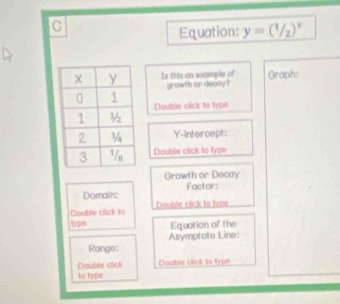 Equation: y=(1/2)^x
Is this an example of Graph: 
growth or decay ? 
Double click to type 
Y-intercept: 
Double click to type 
Growth or Decay 
Factor: 
Domain: 
Double click to Double click to type 
type Equation of the 
Asymptote Line: 
Range: 
Double click Double click to fype 
to type