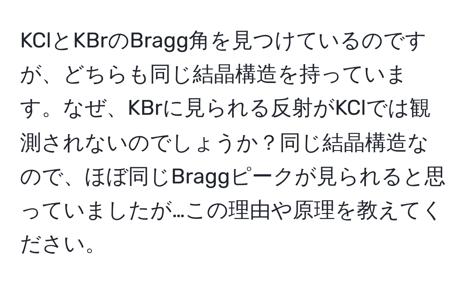 KClとKBrのBragg角を見つけているのですが、どちらも同じ結晶構造を持っています。なぜ、KBrに見られる反射がKClでは観測されないのでしょうか？同じ結晶構造なので、ほぼ同じBraggピークが見られると思っていましたが…この理由や原理を教えてください。