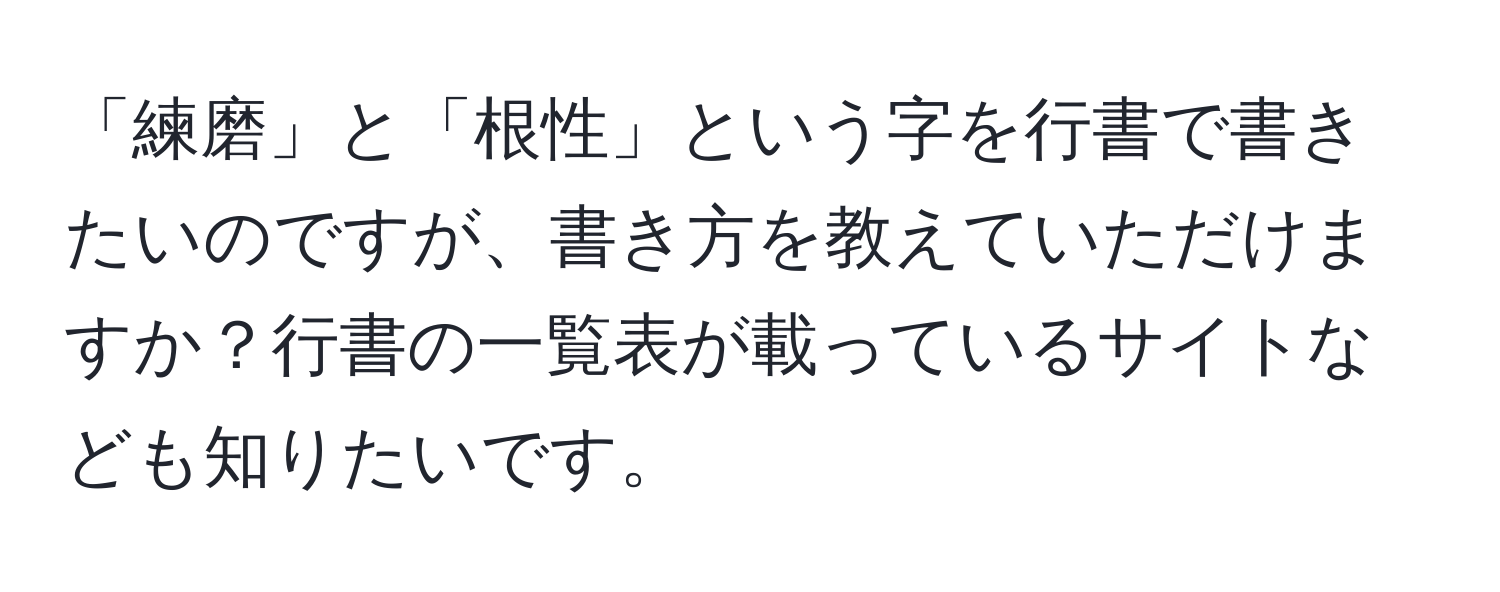 「練磨」と「根性」という字を行書で書きたいのですが、書き方を教えていただけますか？行書の一覧表が載っているサイトなども知りたいです。