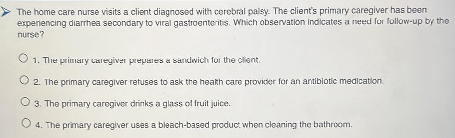 The home care nurse visits a client diagnosed with cerebral palsy. The client's primary caregiver has been
experiencing diarrhea secondary to viral gastroenteritis. Which observation indicates a need for follow-up by the
nurse?
1. The primary caregiver prepares a sandwich for the client.
2. The primary caregiver refuses to ask the health care provider for an antibiotic medication.
3. The primary caregiver drinks a glass of fruit juice.
4. The primary caregiver uses a bleach-based product when cleaning the bathroom.