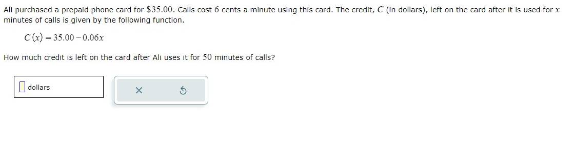 Ali purchased a prepaid phone card for $35.00. Calls cost 6 cents a minute using this card. The credit, C (in dollars), left on the card after it is used for x
minutes of calls is given by the following function.
C(x)=35.00-0.06x
How much credit is left on the card after Ali uses it for 50 minutes of calls?
dollars
×