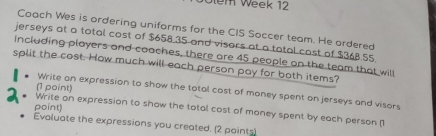 1em Week 12 
Coach Wes is ordering uniforms for the CIS Soccer team. He ordered 
jerseys at a total cost of $658.35 and visors at a tatal cost of $368,55. 
Including players and coaches, there are 45 people on the team that will 
split the cost. How much will each person pay for both items? 
Write an expression to show the total cost of money spent on jerseys and visors 
Write on expression to show the total cost of money spent by each person (1 (1 point) 
point) 
Evaluate the expressions you created. (2 paints)