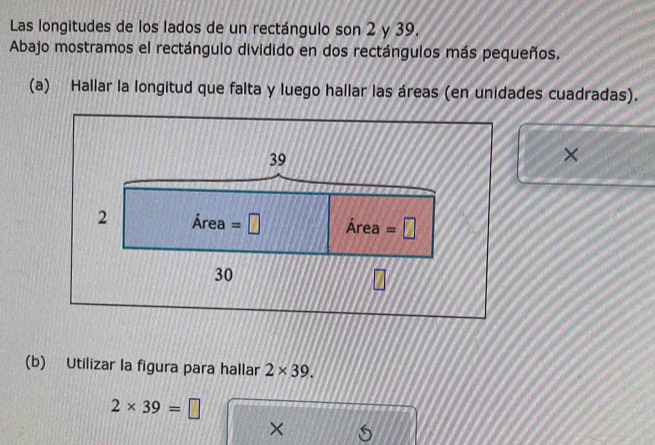 Las longitudes de los lados de un rectángulo son 2 y 39. 
Abajo mostramos el rectángulo dividido en dos rectángulos más pequeños. 
(a) Hallar la longitud que falta y luego hallar las áreas (en unidades cuadradas).
39
× 
2 Area=□ Area=□
30
(b) Utilizar la figura para hallar 2* 39.
2* 39=□
×