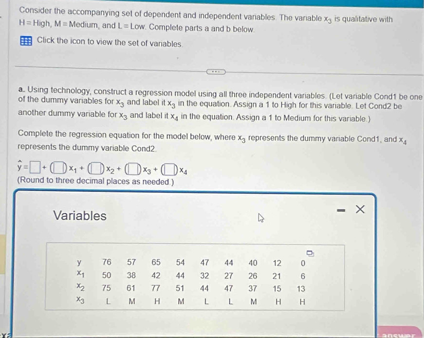 Consider the accompanying set of dependent and independent variables. The variable x_3 is qualitative with
H=High,M= 1 dium, and L=Low Complete parts a and b below
Click the icon to view the set of variables.
a. Using technology, construct a regression model using all three independent variables. (Let variable Cond1 be one
of the dummy variables for x_3 and label itx_3 in the equation. Assign a 1 to High for this variable. Let Cond2 be
another dummy variable for x_3 and label it x_4 in the equation. Assign a 1 to Medium for this variable.
Complete the regression equation for the model below, where x_3 represents the dummy variable Cond1, and x_4
represents the dummy variable Cond2.
hat y=□ +(□ )x_1+(□ )x_2+(□ )x_3+(□ )x_4
(Round to three decimal places as needed )
Variables
×