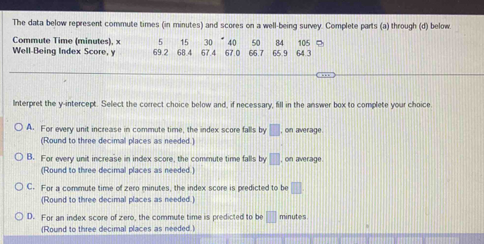 The data below represent commute times (in minutes) and scores on a well-being survey. Complete parts (a) through (d) below.
Commute Time (minutes), x 5 15 30 40 50 84 64.3 105
Well-Being Index Score, y 69.2 68.4 67.4 67.0 66.7 65.9
Interpret the y-intercept. Select the correct choice below and, if necessary, fill in the answer box to complete your choice.
A. For every unit increase in commute time, the index score falls by □ , on average.
(Round to three decimal places as needed.)
B. For every unit increase in index score, the commute time falls by □ , on average.
(Round to three decimal places as needed.)
C. For a commute time of zero minutes, the index score is predicted to be □. 
(Round to three decimal places as needed.)
D. For an index score of zero, the commute time is predicted to be □ minutes
(Round to three decimal places as needed.)