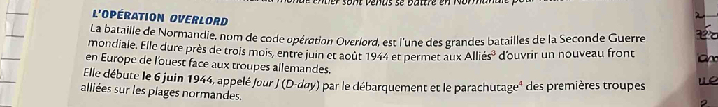 sont venas se battre en No 
L'Opération OVerlOrd 
La bataille de Normandie, nom de code opération Overlord, est l'une des grandes batailles de la Seconde Guerre 
mondiale. Elle dure près de trois mois, entre juin et août 1944 et permet aux Alliés³ d'ouvrir un nouveau front 
en Europe de l'ouest face aux troupes allemandes. 
Elle débute le 6 juin 1944, appelé Jour J (D-day) par le débarquement et le parachutageé des premières troupes e 
alliées sur les plages normandes.