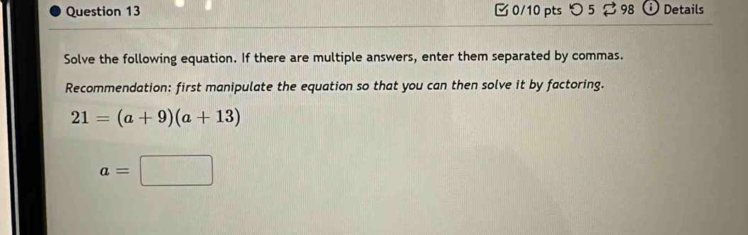 つ 5 98 Details 
Solve the following equation. If there are multiple answers, enter them separated by commas. 
Recommendation: first manipulate the equation so that you can then solve it by factoring.
21=(a+9)(a+13)
a=□